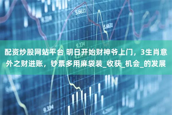 配资炒股网站平台 明日开始财神爷上门，3生肖意外之财进账，钞票多用麻袋装_收获_机会_的发展