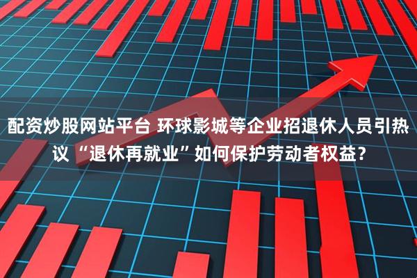 配资炒股网站平台 环球影城等企业招退休人员引热议 “退休再就业”如何保护劳动者权益？