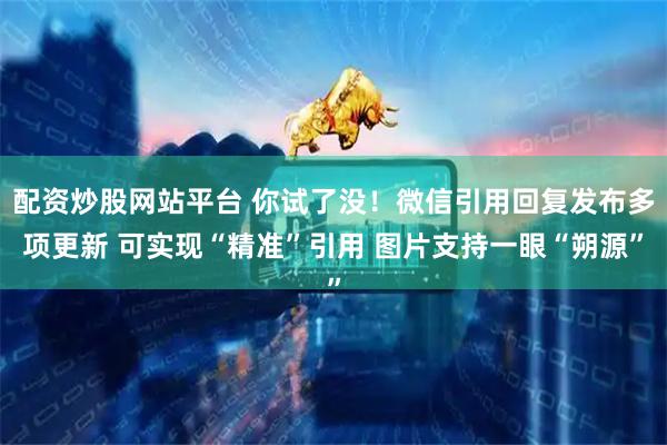 配资炒股网站平台 你试了没！微信引用回复发布多项更新 可实现“精准”引用 图片支持一眼“朔源”