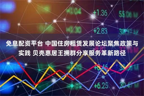 免息配资平台 中国住房租赁发展论坛聚焦政策与实践 贝壳惠居王拥群分享服务革新路径