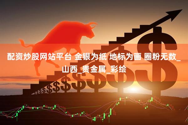 配资炒股网站平台 金银为纸 地标为画 圈粉无数_山西_贵金属_彩绘