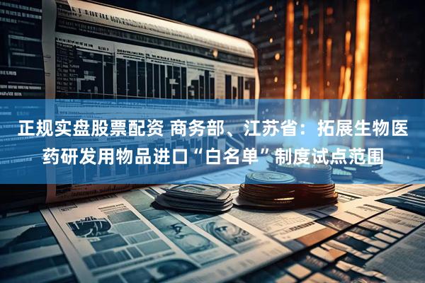 正规实盘股票配资 商务部、江苏省：拓展生物医药研发用物品进口“白名单”制度试点范围