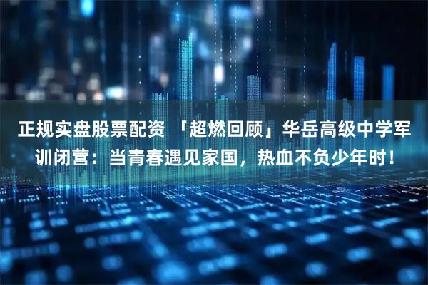 正规实盘股票配资 「超燃回顾」华岳高级中学军训闭营：当青春遇见家国，热血不负少年时！