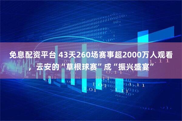免息配资平台 43天260场赛事超2000万人观看，云安的“草根球赛”成“振兴盛宴”