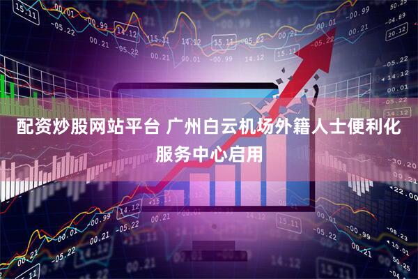 配资炒股网站平台 广州白云机场外籍人士便利化服务中心启用