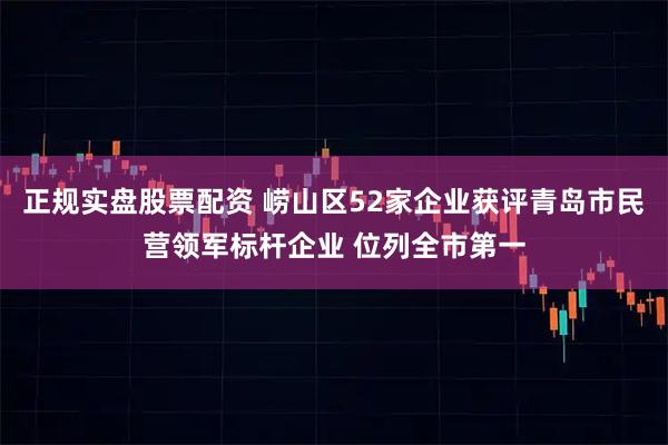 正规实盘股票配资 崂山区52家企业获评青岛市民营领军标杆企业 位列全市第一