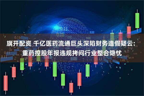 旗开配资 千亿医药流通巨头深陷财务造假疑云: 重药控股年报违规拷问行业整合隐忧