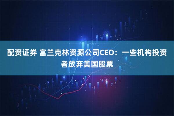 配资证券 富兰克林资源公司CEO：一些机构投资者放弃美国股票