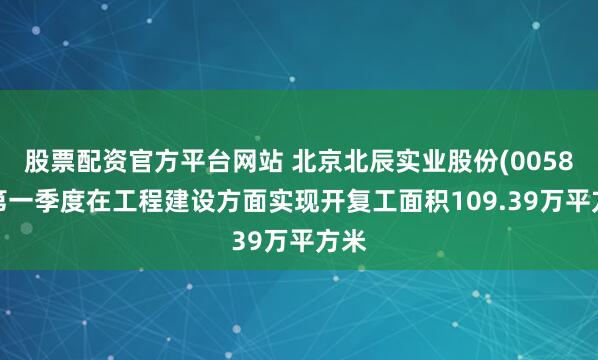 股票配资官方平台网站 北京北辰实业股份(00588)第一季度在工程建设方面实现开复工面积109.39万平方米