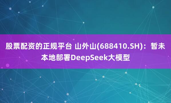 股票配资的正规平台 山外山(688410.SH)：暂未本地部署DeepSeek大模型