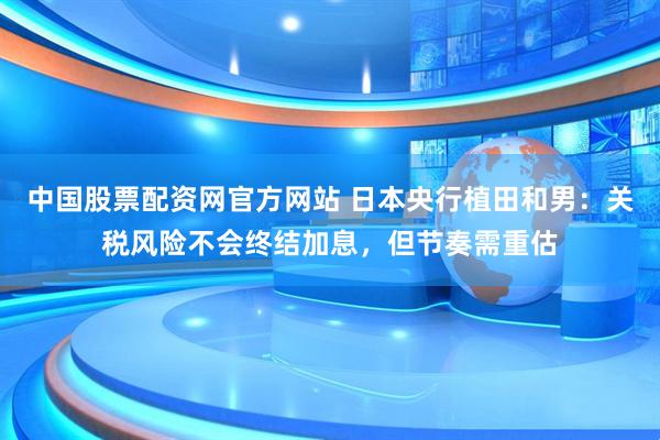 中国股票配资网官方网站 日本央行植田和男：关税风险不会终结加息，但节奏需重估