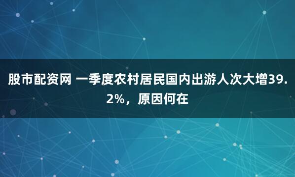 股市配资网 一季度农村居民国内出游人次大增39.2%，原因何在