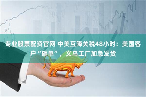 专业股票配资官网 中美互降关税48小时：美国客户“砸单”，义乌工厂加急发货