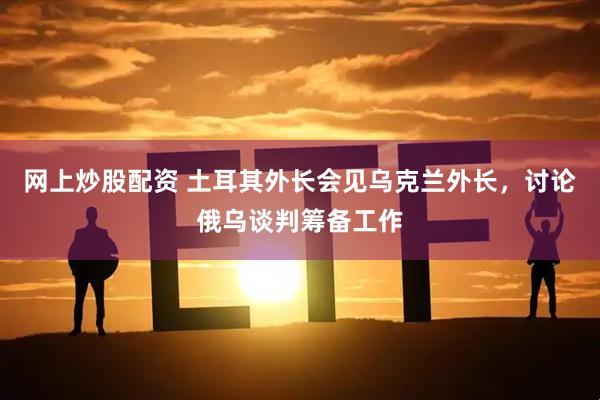 网上炒股配资 土耳其外长会见乌克兰外长，讨论俄乌谈判筹备工作