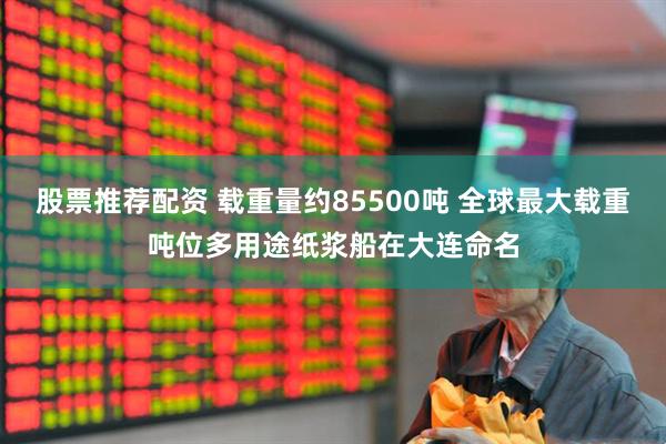 股票推荐配资 载重量约85500吨 全球最大载重吨位多用途纸浆船在大连命名