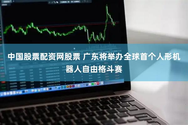 中国股票配资网股票 广东将举办全球首个人形机器人自由格斗赛