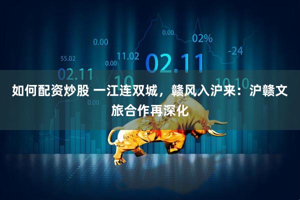 如何配资炒股 一江连双城，赣风入沪来：沪赣文旅合作再深化