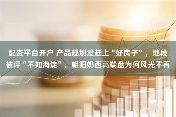 配资平台开户 产品规划没赶上“好房子”，地段被评“不如海淀”，朝阳奶西高端盘为何风光不再