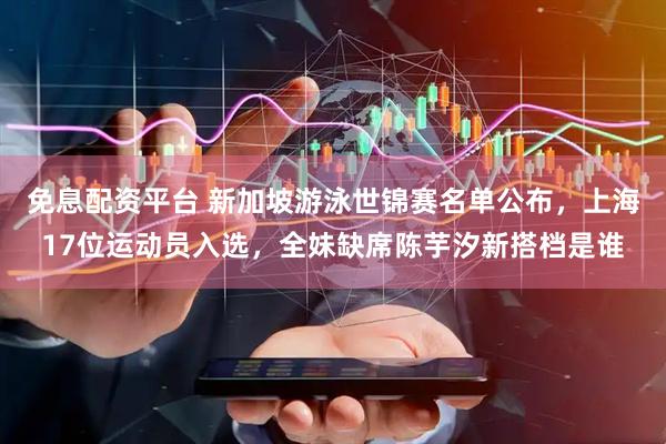 免息配资平台 新加坡游泳世锦赛名单公布，上海17位运动员入选，全妹缺席陈芋汐新搭档是谁