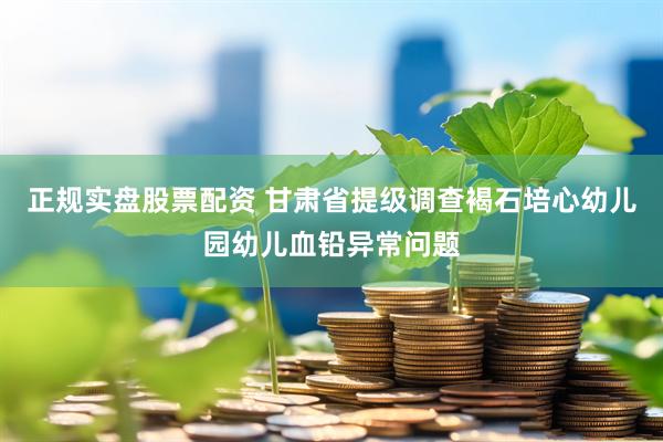 正规实盘股票配资 甘肃省提级调查褐石培心幼儿园幼儿血铅异常问题