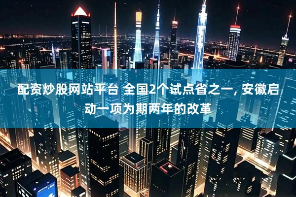 配资炒股网站平台 全国2个试点省之一, 安徽启动一项为期两年的改革