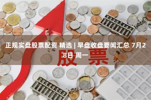 正规实盘股票配资 精选 | 早盘收盘要闻汇总 7月28日 周一