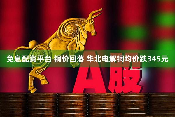 免息配资平台 铜价回落 华北电解铜均价跌345元