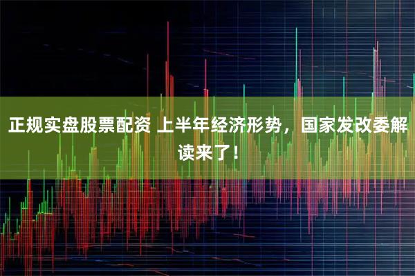 正规实盘股票配资 上半年经济形势，国家发改委解读来了！