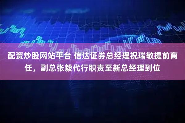 配资炒股网站平台 信达证券总经理祝瑞敏提前离任，副总张毅代行职责至新总经理到位