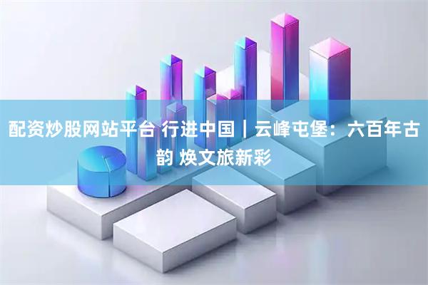 配资炒股网站平台 行进中国｜云峰屯堡：六百年古韵 焕文旅新彩