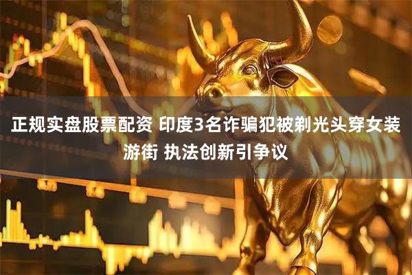 正规实盘股票配资 印度3名诈骗犯被剃光头穿女装游街 执法创新引争议