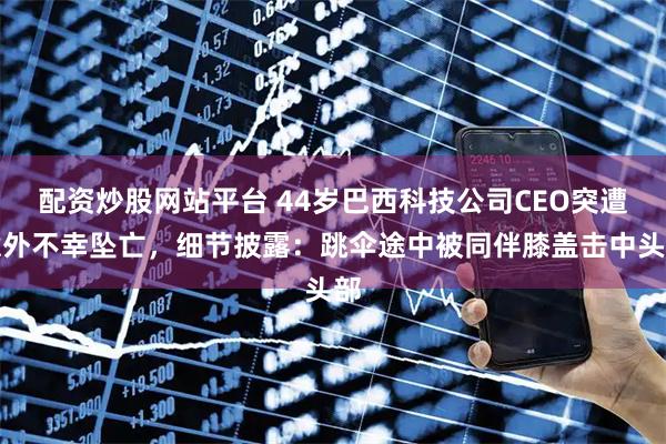 配资炒股网站平台 44岁巴西科技公司CEO突遭意外不幸坠亡，细节披露：跳伞途中被同伴膝盖击中头部