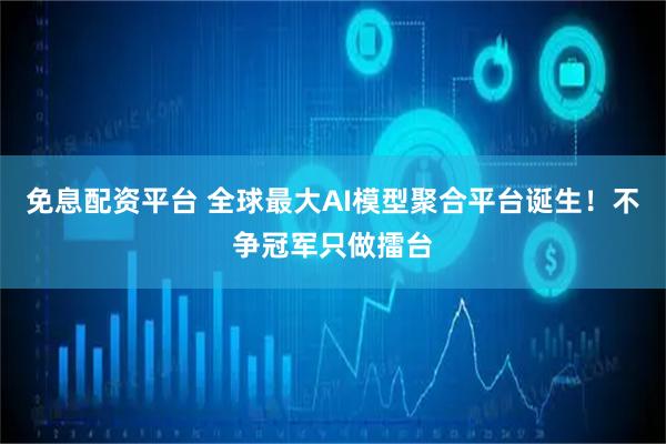 免息配资平台 全球最大AI模型聚合平台诞生！不争冠军只做擂台