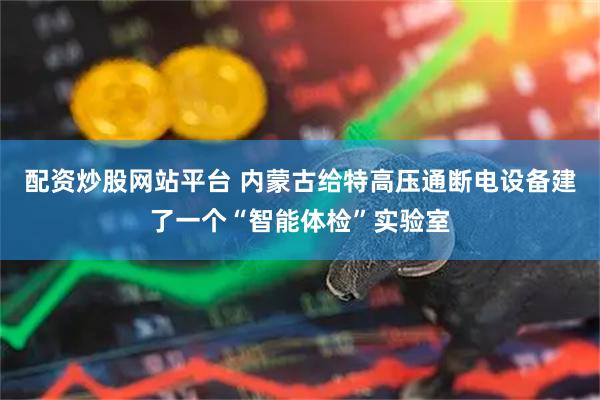 配资炒股网站平台 内蒙古给特高压通断电设备建了一个“智能体检”实验室