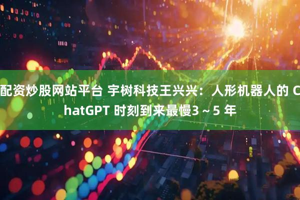 配资炒股网站平台 宇树科技王兴兴：人形机器人的 ChatGPT 时刻到来最慢3～5 年