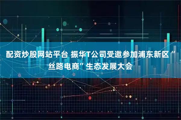 配资炒股网站平台 振华T公司受邀参加浦东新区“丝路电商”生态发展大会