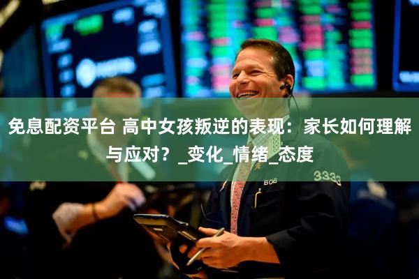 免息配资平台 高中女孩叛逆的表现：家长如何理解与应对？_变化_情绪_态度