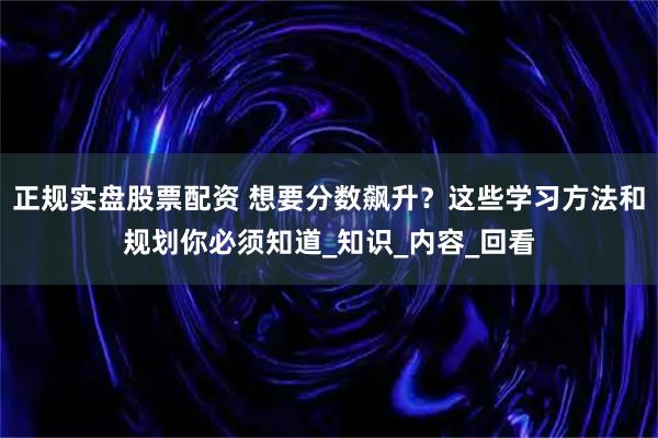 正规实盘股票配资 想要分数飙升？这些学习方法和规划你必须知道_知识_内容_回看