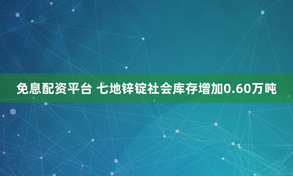 免息配资平台 七地锌锭社会库存增加0.60万吨