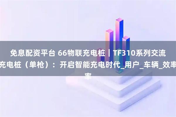 免息配资平台 66物联充电桩｜TF310系列交流充电桩（单枪）：开启智能充电时代_用户_车辆_效率