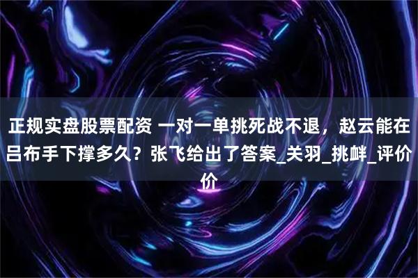 正规实盘股票配资 一对一单挑死战不退，赵云能在吕布手下撑多久？张飞给出了答案_关羽_挑衅_评价