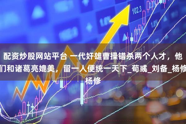 配资炒股网站平台 一代奸雄曹操错杀两个人才，他们和诸葛亮媲美，留一人便统一天下_荀彧_刘备_杨修