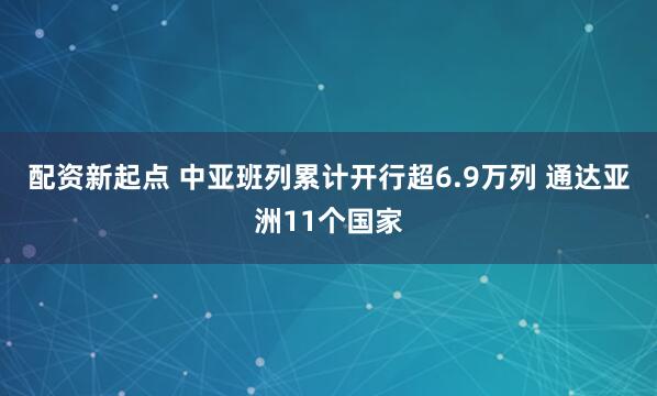 配资新起点 中亚班列累计开行超6.9万列 通达亚洲11个国家