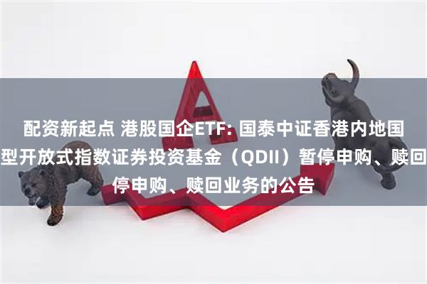 配资新起点 港股国企ETF: 国泰中证香港内地国有企业交易型开放式指数证券投资基金（QDII）暂停申购、赎回业务的公告