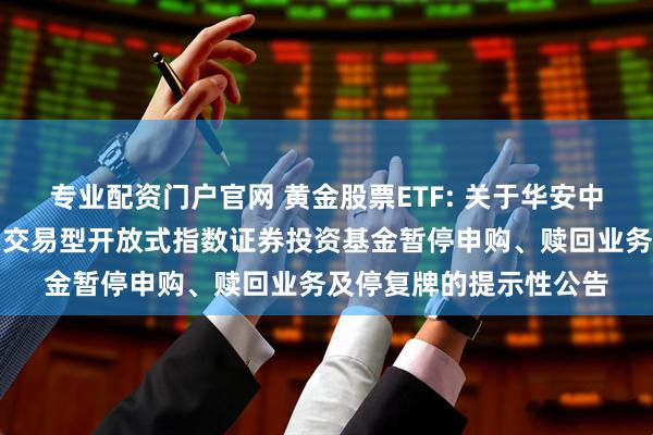 专业配资门户官网 黄金股票ETF: 关于华安中证沪深港黄金产业股票交易型开放式指数证券投资基金暂停申购、赎回业务及停复牌的提示性公告