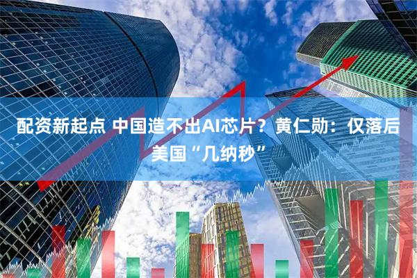 配资新起点 中国造不出AI芯片？黄仁勋：仅落后美国“几纳秒”