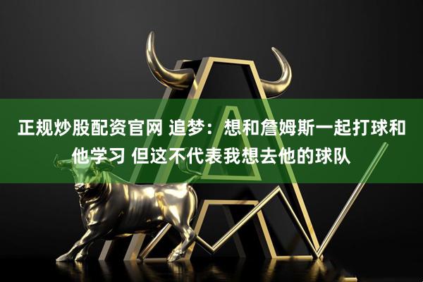 正规炒股配资官网 追梦：想和詹姆斯一起打球和他学习 但这不代表我想去他的球队