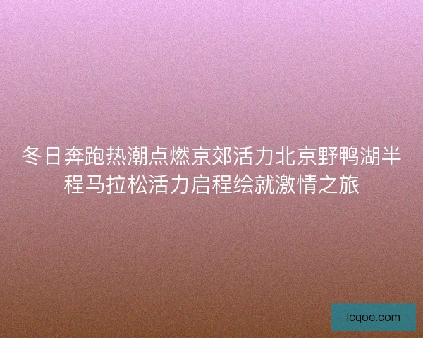 冬日奔跑热潮点燃京郊活力北京野鸭湖半程马拉松活力启程绘就激情之旅