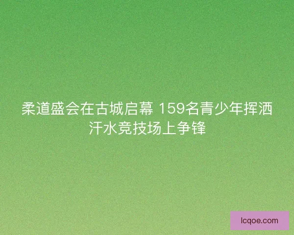 柔道盛会在古城启幕 159名青少年挥洒汗水竞技场上争锋
