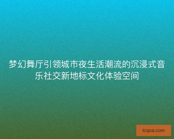 梦幻舞厅引领城市夜生活潮流的沉浸式音乐社交新地标文化体验空间